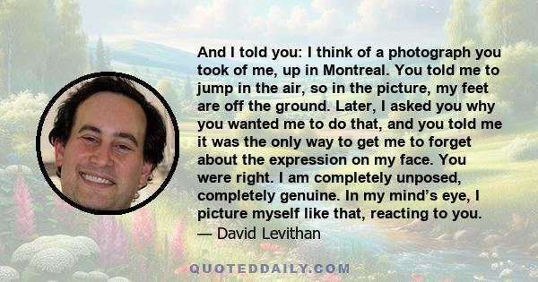 And I told you: I think of a photograph you took of me, up in Montreal. You told me to jump in the air, so in the picture, my feet are off the ground. Later, I asked you why you wanted me to do that, and you told me it