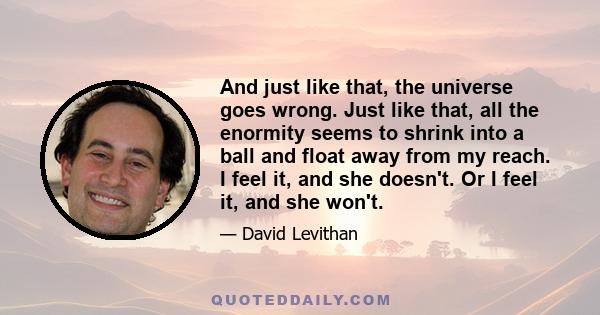 And just like that, the universe goes wrong. Just like that, all the enormity seems to shrink into a ball and float away from my reach. I feel it, and she doesn't. Or I feel it, and she won't.