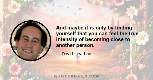 And maybe it is only by finding yourself that you can feel the true intensity of becoming close to another person.