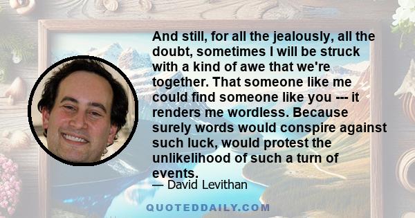 And still, for all the jealously, all the doubt, sometimes I will be struck with a kind of awe that we're together. That someone like me could find someone like you --- it renders me wordless. Because surely words would 