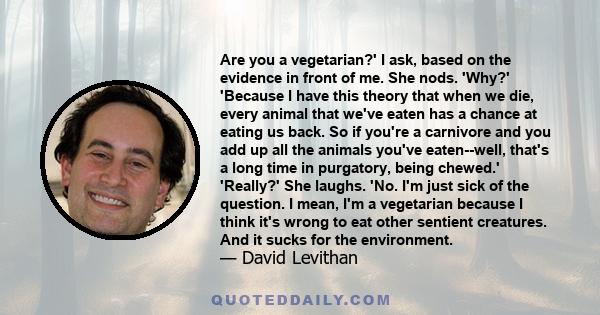 Are you a vegetarian?' I ask, based on the evidence in front of me. She nods. 'Why?' 'Because I have this theory that when we die, every animal that we've eaten has a chance at eating us back. So if you're a carnivore