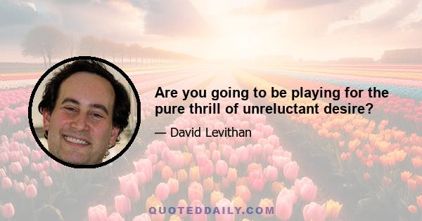 Are you going to be playing for the pure thrill of unreluctant desire?