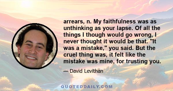 arrears, n. My faithfulness was as unthinking as your lapse. Of all the things I though would go wrong, I never thought it would be that. It was a mistake, you said. But the cruel thing was, it felt like the mistake was 