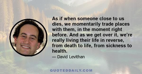 As if when someone close to us dies, we momentarily trade places with them, in the moment right before. And as we get over it, we’re really living their life in reverse, from death to life, from sickness to health.