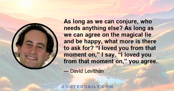 As long as we can conjure, who needs anything else? As long as we can agree on the magical lie and be happy, what more is there to ask for? “I loved you from that moment on,” I say. “I loved you from that moment on,”