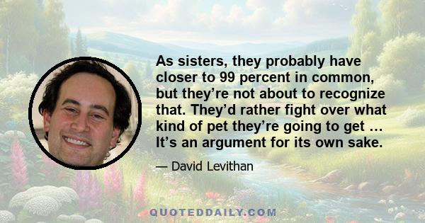 As sisters, they probably have closer to 99 percent in common, but they’re not about to recognize that. They’d rather fight over what kind of pet they’re going to get … It’s an argument for its own sake.