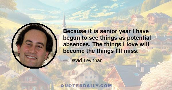 Because it is senior year I have begun to see things as potential absences. The things I love will become the things I'll miss.