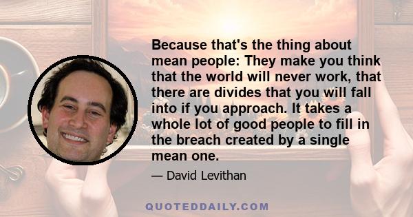 Because that's the thing about mean people: They make you think that the world will never work, that there are divides that you will fall into if you approach. It takes a whole lot of good people to fill in the breach