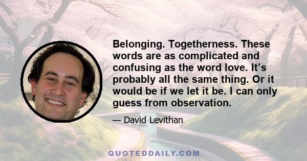 Belonging. Togetherness. These words are as complicated and confusing as the word love. It’s probably all the same thing. Or it would be if we let it be. I can only guess from observation.