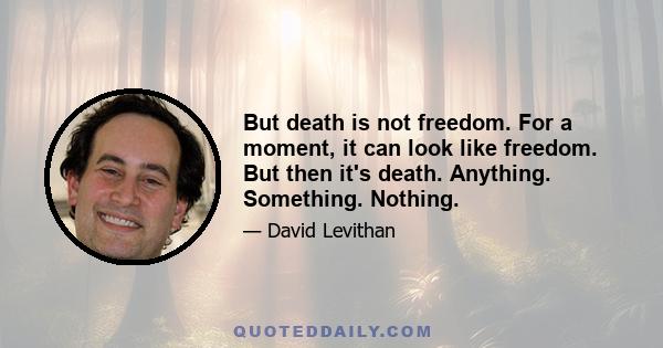 But death is not freedom. For a moment, it can look like freedom. But then it's death. Anything. Something. Nothing.