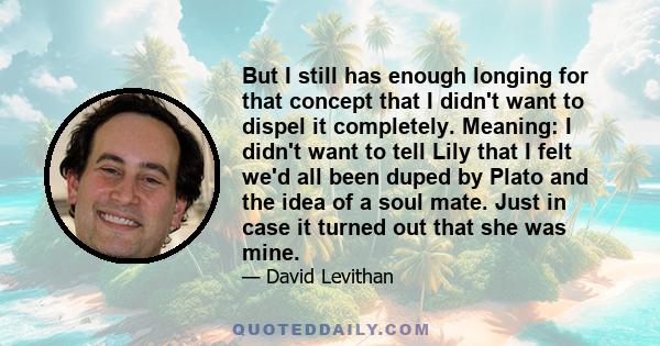 But I still has enough longing for that concept that I didn't want to dispel it completely. Meaning: I didn't want to tell Lily that I felt we'd all been duped by Plato and the idea of a soul mate. Just in case it