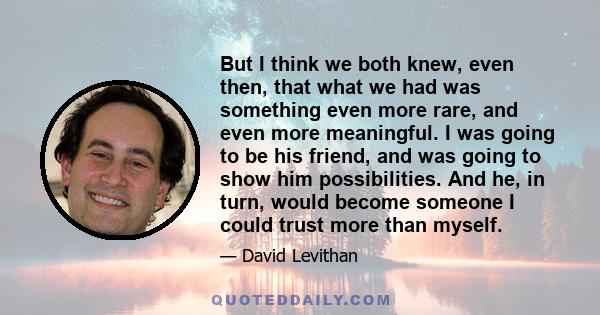 But I think we both knew, even then, that what we had was something even more rare, and even more meaningful. I was going to be his friend, and was going to show him possibilities. And he, in turn, would become someone