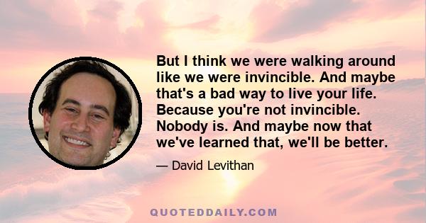 But I think we were walking around like we were invincible. And maybe that's a bad way to live your life. Because you're not invincible. Nobody is. And maybe now that we've learned that, we'll be better.