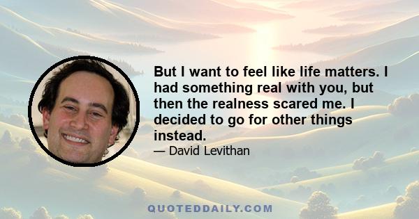 But I want to feel like life matters. I had something real with you, but then the realness scared me. I decided to go for other things instead.