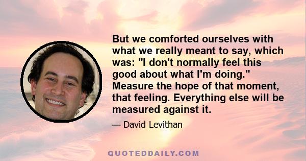 But we comforted ourselves with what we really meant to say, which was: I don't normally feel this good about what I'm doing. Measure the hope of that moment, that feeling. Everything else will be measured against it.