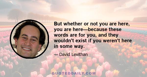 But whether or not you are here, you are here—because these words are for you, and they wouldn't exist if you weren't here in some way.