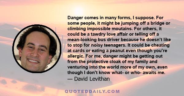 Danger comes in many forms, I suppose. For some people, it might be jumping off a bridge or climbing impossible moutains. For others, it could be a tawdry love affair or telling off a mean-looking bus driver because he