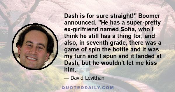 Dash is for sure straight! Boomer announced. He has a super-pretty ex-girlfriend named Sofia, who I think he still has a thing for, and also, in seventh grade, there was a game of spin the bottle and it was my turn and