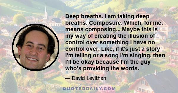 Deep breaths. I am taking deep breaths. Composure. Which, for me, means composing... Maybe this is my way of creating the illusion of control over something I have no control over. Like, if it's just a story I'm telling 