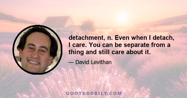 detachment, n. Even when I detach, I care. You can be separate from a thing and still care about it.