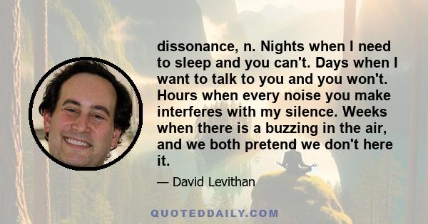 dissonance, n. Nights when I need to sleep and you can't. Days when I want to talk to you and you won't. Hours when every noise you make interferes with my silence. Weeks when there is a buzzing in the air, and we both