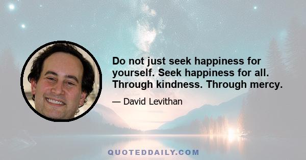 Do not just seek happiness for yourself. Seek happiness for all. Through kindness. Through mercy.