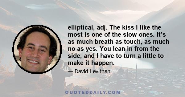 elliptical, adj. The kiss I like the most is one of the slow ones. It’s as much breath as touch, as much no as yes. You lean in from the side, and I have to turn a little to make it happen.