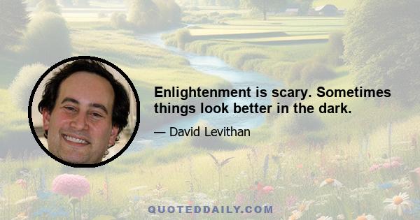 Enlightenment is scary. Sometimes things look better in the dark.