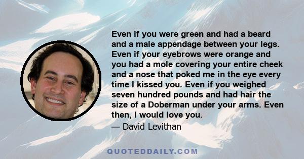 Even if you were green and had a beard and a male appendage between your legs. Even if your eyebrows were orange and you had a mole covering your entire cheek and a nose that poked me in the eye every time I kissed you. 