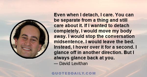 Even when I detach, I care. You can be separate from a thing and still care about it. If I wanted to detach completely, I would move my body away. I would stop the conversation midsentence. I would leave the bed.