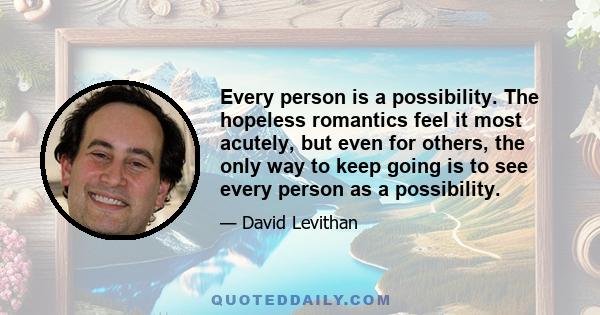 Every person is a possibility. The hopeless romantics feel it most acutely, but even for others, the only way to keep going is to see every person as a possibility.