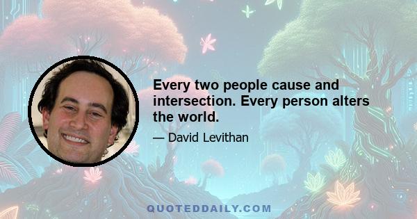 Every two people cause and intersection. Every person alters the world.