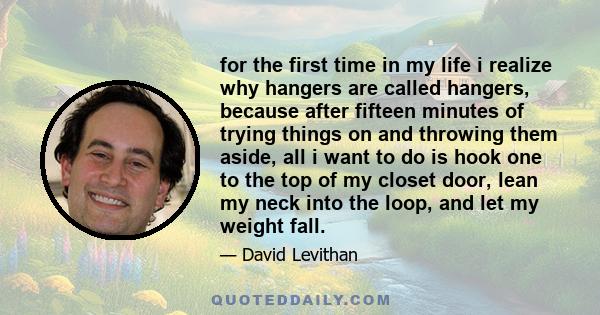 for the first time in my life i realize why hangers are called hangers, because after fifteen minutes of trying things on and throwing them aside, all i want to do is hook one to the top of my closet door, lean my neck