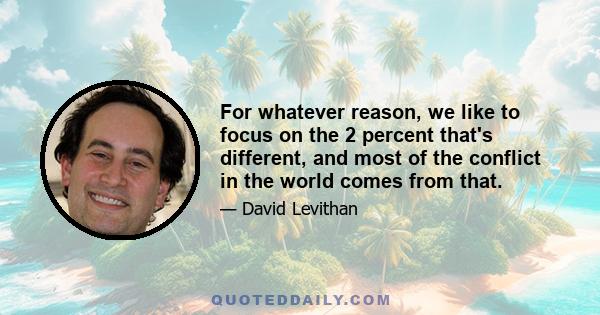 For whatever reason, we like to focus on the 2 percent that's different, and most of the conflict in the world comes from that.
