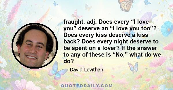 fraught, adj. Does every “I love you” deserve an “I love you too”? Does every kiss deserve a kiss back? Does every night deserve to be spent on a lover? If the answer to any of these is “No,” what do we do?