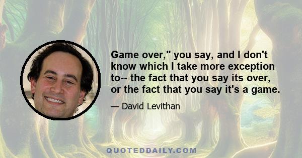 Game over, you say, and I don't know which I take more exception to-- the fact that you say its over, or the fact that you say it's a game.