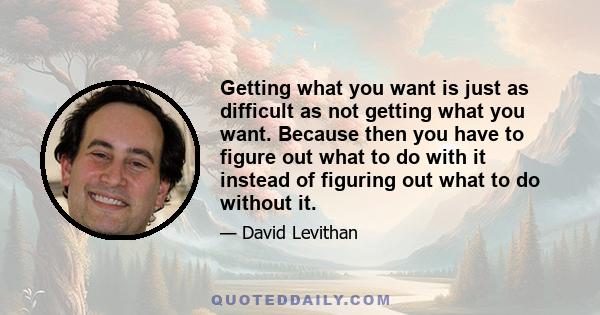 Getting what you want is just as difficult as not getting what you want. Because then you have to figure out what to do with it instead of figuring out what to do without it.