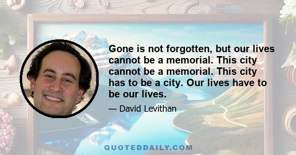 Gone is not forgotten, but our lives cannot be a memorial. This city cannot be a memorial. This city has to be a city. Our lives have to be our lives.