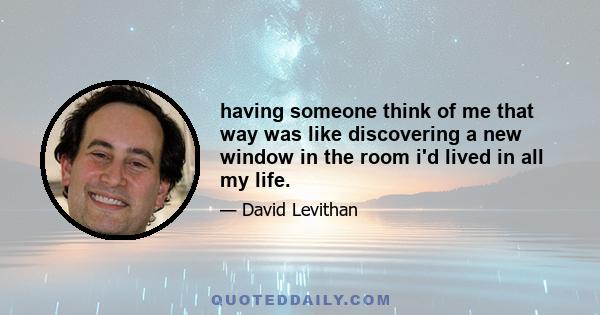 having someone think of me that way was like discovering a new window in the room i'd lived in all my life.