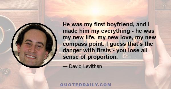 He was my first boyfriend, and I made him my everything - he was my new life, my new love, my new compass point. I guess that's the danger with firsts - you lose all sense of proportion.