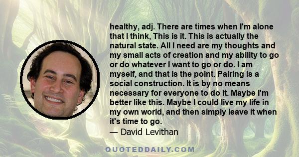 healthy, adj. There are times when I'm alone that I think, This is it. This is actually the natural state. All I need are my thoughts and my small acts of creation and my ability to go or do whatever I want to go or do. 