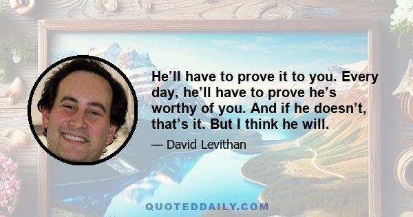 He’ll have to prove it to you. Every day, he’ll have to prove he’s worthy of you. And if he doesn’t, that’s it. But I think he will.