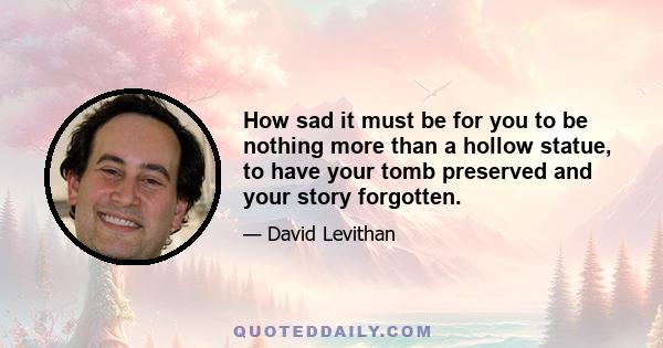 How sad it must be for you to be nothing more than a hollow statue, to have your tomb preserved and your story forgotten.