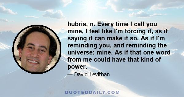 hubris, n. Every time I call you mine, I feel like I'm forcing it, as if saying it can make it so. As if I'm reminding you, and reminding the universe: mine. As if that one word from me could have that kind of power.