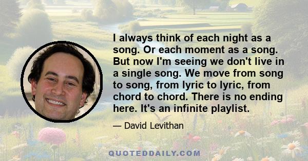 I always think of each night as a song. Or each moment as a song. But now I'm seeing we don't live in a single song. We move from song to song, from lyric to lyric, from chord to chord. There is no ending here. It's an