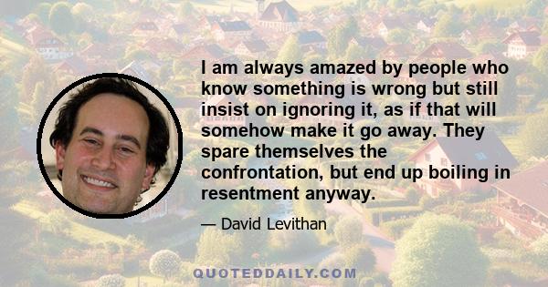 I am always amazed by people who know something is wrong but still insist on ignoring it, as if that will somehow make it go away. They spare themselves the confrontation, but end up boiling in resentment anyway.