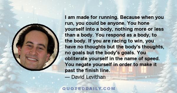 I am made for running. Because when you run, you could be anyone. You hone yourself into a body, nothing more or less than a body. You respond as a body, to the body. If you are racing to win, you have no thoughts but