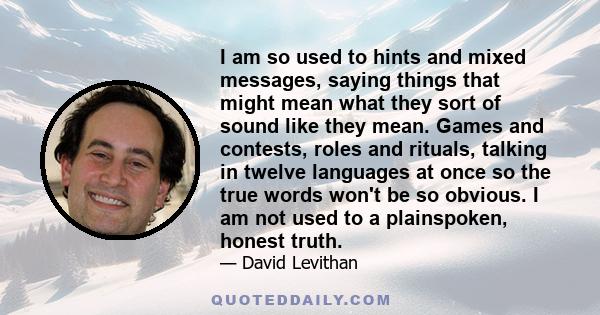 I am so used to hints and mixed messages, saying things that might mean what they sort of sound like they mean. Games and contests, roles and rituals, talking in twelve languages at once so the true words won't be so