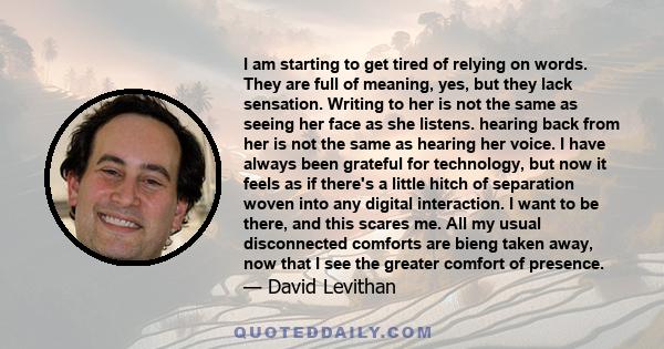 I am starting to get tired of relying on words. They are full of meaning, yes, but they lack sensation. Writing to her is not the same as seeing her face as she listens. hearing back from her is not the same as hearing