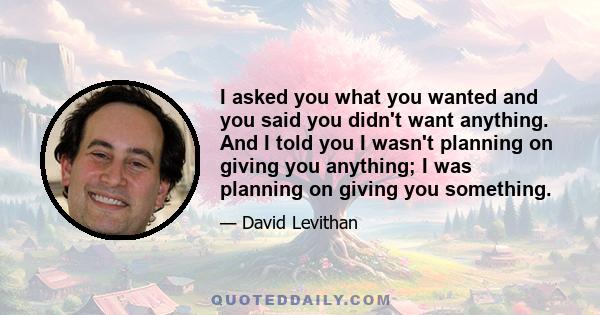 I asked you what you wanted and you said you didn't want anything. And I told you I wasn't planning on giving you anything; I was planning on giving you something.